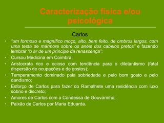 Caracterização física e/ou psicológica Carlos  “ um formoso e magnífico moço, alto, bem feito, de ombros largos, com uma testa de mármore sobre os anéis dos cabelos pretos”  e fazendo lembrar  “o ar de um príncipe da renascença”; Cursou Medicina em Coimbra; Aristocrata rico e ocioso com tendência para o diletantismo (fatal dispersão de ocupações e de gostos); Temperamento dominado pela sobriedade e pelo bom gosto e pelo dandismo; Esforço de Carlos para fazer do Ramalhete uma residência com luxo sóbrio e discreto; Amores de Carlos com a Condessa de Gouvarinho; Paixão de Carlos por Maria Eduarda.  