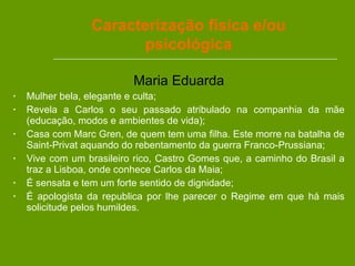 Maria Eduarda Mulher bela, elegante e culta; Revela a Carlos o seu passado atribulado na companhia da mãe (educação, modos e ambientes de vida); Casa com Marc Gren, de quem tem uma filha. Este morre na batalha de Saint-Privat aquando do rebentamento da guerra Franco-Prussiana; Vive com um brasileiro rico, Castro Gomes que, a caminho do Brasil a traz a Lisboa, onde conhece Carlos da Maia; É sensata e tem um forte sentido de dignidade; É apologista da republica por lhe parecer o Regime em que há mais solicitude pelos humildes.  Caracterização física e/ou psicológica 