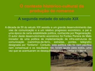 O contexto histórico-cultural da produção do romance A segunda metade do século XIX A década de 50 do século XIX assistiu a um grande desenvolvimento das vias de comunicação e a um relativo progresso económico, a par e uma época de certa estabilidade política, conhecida por Regeneração. O autor deste desenvolvimento económico foi Fontes Pereira de Melo iniciador de uma política de implementação de infra-estruturas de comunicação (caminhos-de-ferro, estradas, pontes, telégrafo) designada por “fontismo”. Contudo, esta política não foi nem pacífica nem consensual e os resultados não foram iguais para todos, uma vez que se acentuaram os desequilíbrios entre o interior e o litoral. 