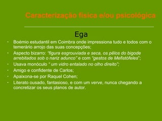 Ega   Boémio estudantil em Coimbra onde impressiona tudo e todos com o temerário arrojo das suas concepções; Aspecto bizarro:  “figura esgrouviada e seca, os pêlos do bigode arrebitados sob o nariz adunco”  e com  “gestos de Mefistófeles ”;  Usava monóculo  “ um vidro entalado no olho direito”; Amigo e confidente de Carlos; Apaixona-se por Raquel Cohen; Literato ousado, fantasioso, e com um  verve , nunca chegando a concretizar os seus planos de autor.  Caracterização física e/ou psicológica 