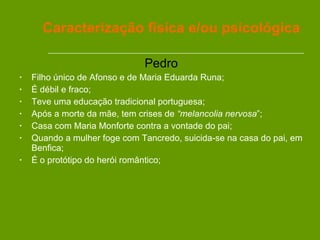 Pedro Filho único de Afonso e de Maria Eduarda Runa; É débil e fraco; Teve uma educação tradicional portuguesa; Após a morte da mãe, tem crises de  “melancolia nervosa ”; Casa com Maria Monforte contra a vontade do pai;  Quando a mulher foge com Tancredo, suicida-se na casa do pai, em Benfica; É o protótipo do herói romântico; Caracterização física e/ou psicológica 