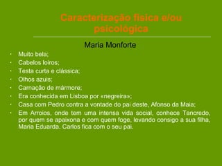 Maria Monforte Muito bela; Cabelos loiros; Testa curta e clássica; Olhos azuis; Carnação de mármore; Era conhecida em Lisboa por «negreira»; Casa com Pedro contra a vontade do pai deste, Afonso da Maia; Em Arroios, onde tem uma intensa vida social, conhece Tancredo, por quem se apaixona e com quem foge, levando consigo a sua filha, Maria Eduarda. Carlos fica com o seu pai.  Caracterização física e/ou psicológica 