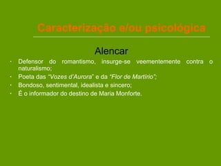 Caracterização e/ou psicológica Alencar Defensor do romantismo, insurge-se veementemente contra o naturalismo; Poeta das  “Vozes d’Aurora ” e da  “Flor de Martírio”; Bondoso, sentimental, idealista e sincero; É o informador do destino de Maria Monforte. 