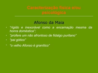 Caracterização física e/ou psicológica Afonso da Maia “ rígido e inexorável como a encarnação mesma da honra doméstica”; “ profere um não afrontoso de fidalgo puritano” “ pai gótico” “ o velho Afonso é granítico”   