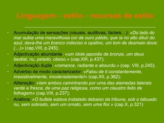 Linguagem – estilo – recursos de estilo Acumulação de sensações (visuais, auditivas, tácteis…):   «Do lado do mar subia uma maravilhosa cor de ouro pálido, que ia no alto diluir do azul, dava-lhe um branco indeciso e opalino, um tom de desmaio doce; (…)»  (cap.VIII, p.245); Adjectivação abundante :  «um ídole japonês de bronze, um deus bestial, nu, pelado, obeso.»  (cap.XIII, p.437); Adjectivação dupla :  «romance, radiante e absurdo.»  (cap. VIII, p.245); Advérbio de modo caracterizador:   «Falou de ti constantemente, irresistivelmente, imoderadamente!»  (cap.XII, p.382); Aliteração:   «Iam ambos caminhando por uma das alamedas laterais verde e fresca, de uma paz religiosa, como um claustro feito de folhagem»  (cap.VIII, p.237); Anáfora:   «O bufete estava instalado debaixo da tribuna, sob o tabuado nu, sem sobrado, sem um ornato, sem uma flor.»  (cap.X, p.321)  