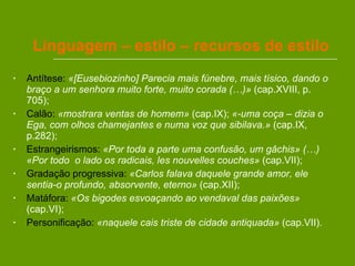 Linguagem – estilo – recursos de estilo Antítese:   «[Eusebiozinho] Parecia mais fúnebre, mais tísico, dando o braço a um senhora muito forte, muito corada (…)»  (cap.XVIII, p. 705); Calão:   «mostrara ventas de homem»  (cap.IX);  «-uma coça – dizia o Ega, com olhos chamejantes e numa voz que sibilava.»  (cap.IX, p.282); Estrangeirismos:   «Por toda a parte uma confusão, um gâchis» (…) «Por todo  o lado os radicais, les nouvelles couches»  (cap.VII); Gradação progressiva:   «Carlos falava daquele grande amor, ele sentia-o profundo, absorvente, eterno»  (cap.XII); Matáfora:   «Os bigodes esvoaçando ao vendaval das paixões»  (cap.VI); Personificação:   «naquele cais triste de cidade antiquada»  (cap.VII).  