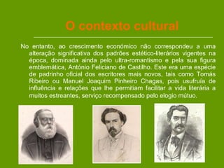 O contexto cultural No entanto, ao crescimento económico não correspondeu a uma alteração significativa dos padrões estético-literários vigentes na época, dominada ainda pelo ultra-romantismo e pela sua figura emblemática, António Feliciano de Castilho. Este era uma espécie de padrinho oficial dos escritores mais novos, tais como Tomás Ribeiro ou Manuel Joaquim Pinheiro Chagas, pois usufruía de influência e relações que lhe permitiam facilitar a vida literária a muitos estreantes, serviço recompensado pelo elogio mútuo.   