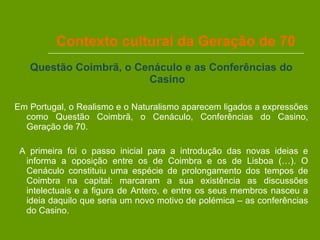 Contexto cultural da Geração de 70 Questão Coimbrã, o Cenáculo e as Conferências do Casino Em Portugal, o Realismo e o Naturalismo aparecem ligados a expressões como Questão Coimbrã, o Cenáculo, Conferências do Casino, Geração de 70. A primeira foi o passo inicial para a introdução das novas ideias e informa a oposição entre os de Coimbra e os de Lisboa (…). O Cenáculo constituiu uma espécie de prolongamento dos tempos de Coimbra na capital: marcaram a sua existência as discussões intelectuais e a figura de Antero, e entre os seus membros nasceu a ideia daquilo que seria um novo motivo de polémica – as conferências do Casino. 