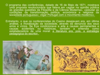 O programa das conferências, datado de 16 de Maio de 1871, mostrava uma proposta revolucionária que falava em «agitar na opinião pública as grandes questões da Filosofia e da Ciência Moderna», «estudar as condições da transformação política, económica e religiosa da sociedade portuguesa»; «ligar Portugal com o movimento moderno».  Entretanto, o que os conferencistas do Casino desejavam era, em última análise, a moralização da sociedade, através da denúncia dos seus erros e vícios. Se Eça condicionava a arte a causas permanentes e causas acidentais ou históricas, também a entendia como estabelecedora de uma moral:  a literatura era, pois, a estratégia pedagógica do escritor.  