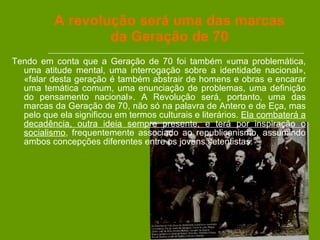 A revolução será uma das marcas da Geração de 70 Tendo em conta que a Geração de 70 foi também «uma problemática, uma atitude mental, uma interrogação sobre a identidade nacional», «falar desta geração é também abstrair de homens e obras e encarar uma temática comum, uma enunciação de problemas, uma definição do pensamento nacional». A Revolução será, portanto, uma das marcas da Geração de 70, não só na palavra de Antero e de Eça, mas pelo que ela significou em termos culturais e literários.  Ela combaterá a decadência, outra ideia sempre presente, e terá por inspiração o socialismo , frequentemente associado ao republicanismo, assumindo ambos concepções diferentes entre os jovens setentistas.  