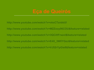 Eça de Queirós http://www.youtube.com/watch?v=okxCTznbbUI   http://www.youtube.com/watch?v=MZZooy06COU&feature=related http://www.youtube.com/watch?v=3QCiHFrsavI&feature=related http://www.youtube.com/watch?v=E4X_3W0YGzc&feature=related http://www.youtube.com/watch?v=VJ52rYpGie8&feature=related 