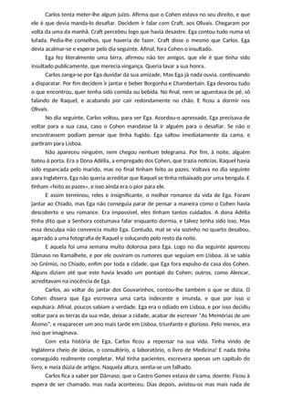 Carlos tenta meter-lhe algum juízo. Afirma que o Cohen estava no seu direito, e que
ele é que devia manda-lo desafiar. Decidem ir falar com Craft, aos Olivais. Chegaram por
volta da uma da manhã. Craft percebeu logo que havia desastre. Ega contou tudo numa só
lufada. Pedia-lhe conselhos, que haveria de fazer. Craft disse o mesmo que Carlos. Ega
devia acalmar-se e esperar pelo dia seguinte. Afinal, fora Cohen o insultado.
Ega fez literalmente uma birra, afirmou não ter amigos, que ele é que tinha sido
insultado publicamente, que merecia vingança. Queria lavar a sua honra.
Carlos zanga-se por Ega duvidar da sua amizade. Mas Ega já nada ouvia, continuando
a disparatar. Por fim decidem ir jantar e beber Borgonha e Chambertain. Ega devorou tudo
o que encontrou, quer tenha sido comida ou bebida. No final, nem se aguentava de pé, só
falando de Raquel, e acabando por cair redondamente no chão. E ficou a dormir nos
Olivais.
No dia seguinte, Carlos voltou, para ver Ega. Acordou-o apressado, Ega precisava de
voltar para a sua casa, caso o Cohen mandasse lá ir alguém para o desafiar. Se não o
encontrassem podiam pensar que tinha fugido. Ega saltou imediatamente da cama, e
partiram para Lisboa.
Não apareceu ninguém, nem chegou nenhum telegrama. Por fim, à noite, alguém
bateu à porta. Era a Dona Adélia, a empregado dos Cohen, que trazia notícias. Raquel havia
sido espancada pelo marido, mas no final tinham feito as pazes. Voltava no dia seguinte
para Inglaterra. Ega não queria acreditar que Raquel se tinha rebaixado por uma bengala. E
tinham «feito as pazes», e isso ainda era o pior para ele.
E assim terminou, reles e insignificante, o melhor romance da vida de Ega. Foram
jantar ao Chiado, mas Ega não conseguia parar de pensar a maneira como o Cohen havia
descoberto o seu romance. Era impossível, eles tinham tantos cuidados. A dona Adélia
tinha dito que a Senhora costumava falar enquanto dormia, e talvez tenha sido isso. Mas
essa desculpa não convencia muito Ega. Contudo, mal se via sozinho no quarto desabou,
agarrado a uma fotografia de Raquel e soluçando pelo resto da noite.
E aquela foi uma semana muito dolorosa para Ega. Logo no dia seguinte apareceu
Dâmaso no Ramalhete, e por ele ouviram os rumores que seguiam em Lisboa. Já se sabia
no Grémio, no Chiado, enfim por toda a cidade, que Ega fora expulso da casa dos Cohen.
Alguns diziam até que este havia levado um pontapé do Cohen; outros, como Alencar,
acreditavam na inocência de Ega.
Carlos, ao voltar do jantar dos Gouvarinhos, contou-lhe também o que se dizia. O
Cohen dissera que Ega escrevera uma carta indecente e imunda, e que por isso o
expulsara. Afinal, poucos sabiam a verdade. Ega era o odiado em Lisboa, e por isso decidiu
voltar para as terras da sua mãe, deixar a cidade, acabar de escrever “As Memórias de um
Átomo”, e reaparecer um ano mais tarde em Lisboa, triunfante e glorioso. Pelo menos, era
isso que imaginava.
Com esta história de Ega, Carlos ficou a repensar na sua vida. Tinha vindo de
Inglaterra cheio de ideias, o consultório, o laboratório, o livro de Medicina! E nada tinha
conseguido realmente completar. Mal tinha pacientes, escrevera apenas um capítulo do
livro, e meia dúzia de artigos. Naquela altura, sentia-se um falhado.
Carlos fica a saber por Dâmaso, que o Castro Gomes estava de cama, doente. Ficou à
espera de ser chamado, mas nada aconteceu. Dias depois, avistou-os mas mais nada de
 