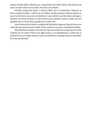especial. Decidiu pedir a Dâmaso que o apresentasse aos Castro Gomes. Ele precisava de
ouvir a voz dela, de ver os seus olhos, de sentir o seu perfume.
Contudo, acabou por passar a semana inteira com os Gouvarinhos. Depressa se
tornou amigo do conde, e amante da sua mulher. Os dias passaram, Dâmaso queixou-se
que o Castro Gomes nunca mais se decidia em ir para o Brasil, o que lhe estava a estragar o
romance com Maria Eduarda. O Castro Gomes queria também conhecer Carlos para lhe
agradecer por ter ido ver Rosa, quando esta se sentiu mal.
Nesse mesmo dia, foi visitar a condessa de Gouvarinho. Apareceu Teles da Gama, um
íntimo da casa, que procurava o conde. Ficou a conversar um pouco, mas depressa abalou.
Não resistiram à tentação, mais uma vez. Aparece entretanto o conde, que fica muito
contente por ver Carlos. Falaram por algum tempo, e ao despedirem-se o conde não se
contentou com um simples aperto de mão, mas dando-lhe um grande abraço e chamando-
lhe o seu querido Maia.
 