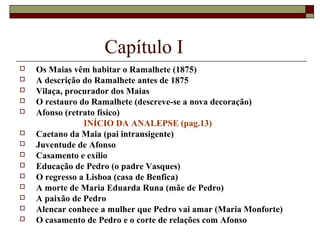 Capítulo I
   Os Maias vêm habitar o Ramalhete (1875)
   A descrição do Ramalhete antes de 1875
   Vilaça, procurador dos Maias
   O restauro do Ramalhete (descreve-se a nova decoração)
   Afonso (retrato físico)
                INÍCIO DA ANALEPSE (pag.13)
   Caetano da Maia (pai intransigente)
   Juventude de Afonso
   Casamento e exílio
   Educação de Pedro (o padre Vasques)
   O regresso a Lisboa (casa de Benfica)
   A morte de Maria Eduarda Runa (mãe de Pedro)
   A paixão de Pedro
   Alencar conhece a mulher que Pedro vai amar (Maria Monforte)
   O casamento de Pedro e o corte de relações com Afonso
 