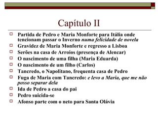 Capítulo II
   Partida de Pedro e Maria Monforte para Itália onde
    tencionam passar o Inverno numa felicidade de novela
   Gravidez de Maria Monforte e regresso a Lisboa
   Serões na casa de Arroios (presença de Alencar)
   O nascimento de uma filha (Maria Eduarda)
   O nascimento de um filho (Carlos)
   Tancredo, o Napolitano, frequenta casa de Pedro
   Fuga de Maria com Tancredo: e levo a Maria, que me não
    posso separar dela
   Ida de Pedro a casa do pai
   Pedro suicida-se
   Afonso parte com o neto para Santa Olávia
 