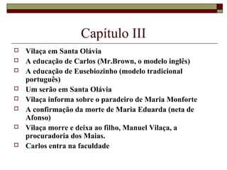 Capítulo III
   Vilaça em Santa Olávia
   A educação de Carlos (Mr.Brown, o modelo inglês)
   A educação de Eusebiozinho (modelo tradicional
    português)
   Um serão em Santa Olávia
   Vilaça informa sobre o paradeiro de Maria Monforte
   A confirmação da morte de Maria Eduarda (neta de
    Afonso)
   Vilaça morre e deixa ao filho, Manuel Vilaça, a
    procuradoria dos Maias.
   Carlos entra na faculdade
 