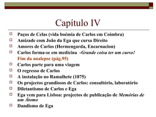 Capítulo IV
   Paços de Celas (vida boémia de Carlos em Coimbra)
   Amizade com João da Ega que cursa Direito
   Amores de Carlos (Hermengarda, Encarnacion)
   Carlos forma-se em medicina -Grande coisa ter um curso!
    Fim da analepse (pág.95)
   Carlos parte para uma viagem
   O regresso de Carlos
   A instalação no Ramalhete (1875)
   Os projectos grandiosos de Carlos: consultório, laboratório
   Diletantismo de Carlos e Ega
   Ega vem para Lisboa: projectos de publicação de Memórias de
    um Átomo
   Dandismo de Ega
 