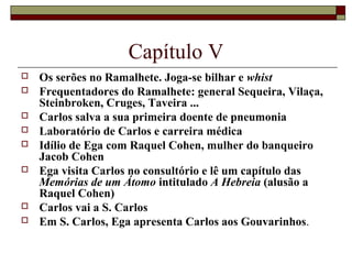 Capítulo V
   Os serões no Ramalhete. Joga-se bilhar e whist
   Frequentadores do Ramalhete: general Sequeira, Vilaça,
    Steinbroken, Cruges, Taveira ...
   Carlos salva a sua primeira doente de pneumonia
   Laboratório de Carlos e carreira médica
   Idílio de Ega com Raquel Cohen, mulher do banqueiro
    Jacob Cohen
   Ega visita Carlos no consultório e lê um capítulo das
    Memórias de um Átomo intitulado A Hebreia (alusão a
    Raquel Cohen)
   Carlos vai a S. Carlos
   Em S. Carlos, Ega apresenta Carlos aos Gouvarinhos.
 