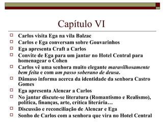 Capítulo VI
   Carlos visita Ega na vila Balzac
   Carlos e Ega conversam sobre Gouvarinhos
   Ega apresenta Craft a Carlos
   Convite de Ega para um jantar no Hotel Central para
    homenagear o Cohen
   Carlos vê uma senhora muito elegante maravilhosamente
    bem feita e com um passo soberano de deusa.
   Dâmaso informa acerca da identidade da senhora Castro
    Gomes
   Ega apresenta Alencar a Carlos
   No jantar discute-se literatura (Romantismo e Realismo),
    política, finanças, arte, crítica literária…
   Discussão e reconciliação de Alencar e Ega
   Sonho de Carlos com a senhora que vira no Hotel Central
 