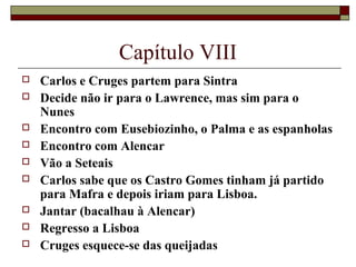 Capítulo VIII
   Carlos e Cruges partem para Sintra
   Decide não ir para o Lawrence, mas sim para o
    Nunes
   Encontro com Eusebiozinho, o Palma e as espanholas
   Encontro com Alencar
   Vão a Seteais
   Carlos sabe que os Castro Gomes tinham já partido
    para Mafra e depois iriam para Lisboa.
   Jantar (bacalhau à Alencar)
   Regresso a Lisboa
   Cruges esquece-se das queijadas
 
