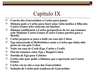 Capítulo IX
   Convite dos Gouvarinhos a Carlos para jantar
   Dâmaso pede a Carlos para fazer uma visita médica à filha dos
    Castro Gomes (eles estavam em Queluz)
   Dâmaso confidencia a Carlos perspectivas de ter um romance
    com Madame Castro Gomes (Castro Gomes partirá para o
    Brasil).
   Carlos prepara-se para o baile em casa dos Cohen
   Ega (mascarado d Mefistófeles) conta a Carlos que tinha sido
    posto na rua pelo Cohen
   Noite em casa de Craft (Ega, Carlos e Craft)
   Fim do romance entre Ega e Raquel Cohen
   Partida de Ega para Celorico
   Carlos não quer pedir a Dâmaso que o apresente aos Castro
    Gomes
   Carlos vai ao chá a casa dos Gouvarinhos
   Sedução de Carlos pela condessa de Gouvarinho
 
