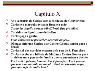 Capítulo X
   As aventuras de Carlos com a condessa de Gouvarinho
   Carlos e o marquês avistam Rosa e a mãe
    Caramba. Aquilo pertence-lhe?/Irra! Que gratidão!
   Corridas no hipódromo de Belém
   Carlos joga e ganha
    Vous conaissez le proverbe: heureux au jeu...
   Dâmaso informa Carlos que Castro Gomes partiu para o
    Brasil
   Carlos sai das corridas e passa pela rua de S. Francisco
   Carlos recebe um bilhete de Madame Castro Gomes para
    ir visitar uma pessoa de família que se encontrava doente
    Você está a faiscar, homem. Você flameja!...Você parece
    que tem uma auréola na nuca!...Você sucedeu-lhe o que
    quer que seja de muito bom!
 