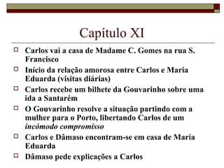Capítulo XI
   Carlos vai a casa de Madame C. Gomes na rua S.
    Francisco
   Início da relação amorosa entre Carlos e Maria
    Eduarda (visitas diárias)
   Carlos recebe um bilhete da Gouvarinho sobre uma
    ida a Santarém
   O Gouvarinho resolve a situação partindo com a
    mulher para o Porto, libertando Carlos de um
    incómodo compromisso
   Carlos e Dâmaso encontram-se em casa de Maria
    Eduarda
   Dâmaso pede explicações a Carlos
 