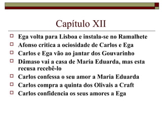 Capítulo XII
   Ega volta para Lisboa e instala-se no Ramalhete
   Afonso critica a ociosidade de Carlos e Ega
   Carlos e Ega vão ao jantar dos Gouvarinho
   Dâmaso vai a casa de Maria Eduarda, mas esta
    recusa recebê-lo
   Carlos confessa o seu amor a Maria Eduarda
   Carlos compra a quinta dos Olivais a Craft
   Carlos confidencia os seus amores a Ega
 