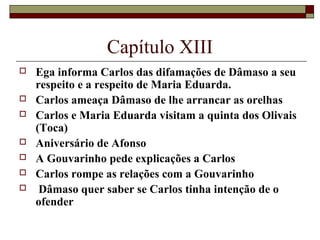 Capítulo XIII
   Ega informa Carlos das difamações de Dâmaso a seu
    respeito e a respeito de Maria Eduarda.
   Carlos ameaça Dâmaso de lhe arrancar as orelhas
   Carlos e Maria Eduarda visitam a quinta dos Olivais
    (Toca)
   Aniversário de Afonso
   A Gouvarinho pede explicações a Carlos
   Carlos rompe as relações com a Gouvarinho
    Dâmaso quer saber se Carlos tinha intenção de o
    ofender
 