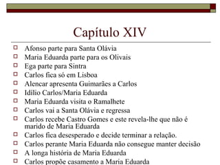Capítulo XIV
   Afonso parte para Santa Olávia
   Maria Eduarda parte para os Olivais
   Ega parte para Sintra
   Carlos fica só em Lisboa
   Alencar apresenta Guimarães a Carlos
   Idílio Carlos/Maria Eduarda
   Maria Eduarda visita o Ramalhete
   Carlos vai a Santa Olávia e regressa
   Carlos recebe Castro Gomes e este revela-lhe que não é
    marido de Maria Eduarda
   Carlos fica desesperado e decide terminar a relação.
   Carlos perante Maria Eduarda não consegue manter decisão
   A longa história de Maria Eduarda
   Carlos propõe casamento a Maria Eduarda
 