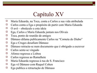 Capítulo XV
   Maria Eduarda, na Toca, conta a Carlos a sua vida atribulada
   Carlos conta a Ega o propósito de partir com Maria Eduarda
   O avô – obstáculo a esta ideia
   Ega, Carlos e Maria Eduarda jantam nos Olivais
   Toca, ponto de reunião de amigos
   Dâmaso difama publicamente Carlos na “Corneta do Diabo”
   Ega e Cruges desafiam Dâmaso
   Dâmaso retracta-se num documento que é obrigado a escrever
   Carlos sente-se vingado
   Afonso regressa a Lisboa
   Carlos regressa ao Ramalhete
   Maria Eduarda regressa à rua de S. Francisco
   Ega vê Dâmaso com Raquel Cohen
   Ega publica a retractação de Dâmaso
 
