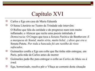 Capítulo XVI
   Carlos e Ega em casa de Maria Eduarda
   O Sarau Literário no Teatro da Trindade ode intervêm:
    O Rufino que fala da caridade e do progresso num tom muito
    inflamado; o Alencar que recita uma poesia intitulada A
    Democracia; O Cruges que toca a Sonata Patética de Beethoven: E
    a marquesa de Soutal, muito séria, muito bela(...) disse que era a
    Sonata Pateta. Por toda a bancada foi um rastilho de risos
    sufocados.
   Guimarães confia a Ega um cofre que lhe tinha sido entregue, em
    Paris, pela mãe de Carlos antes de morrer
   Guimarães pede-lhe para entregar o cofre ao Carlos da Maia ou à
    irmã.
   Ega, horrorizado, resolve pôr o Vilaça ao corrente desta situação
 