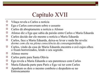 Capítulo XVII
   Vilaça revela a Carlos a notícia
   Ega e Carlos conversam sobre o assunto
   Carlos dá abruptamente a notícia a Afonso
   Afonso diz a Ega que sabia da paixão entre Carlos e Maria Eduarda
   Carlos decide dar ele mesmo a notícia a Maria Eduarda
   Carlos, face a Maria Eduarda, deixa-se levar e nada lhe revela:
    dorme com ela na plena consciência da consanguinidade.
   Carlos, vindo da casa de Maria Eduarda encontra o avô cujos olhos
    o fixam horrorizados, lendo o seu segredo.
   Afonso morre
   Carlos parte para Santa Olávia
   Ega revela a Maria Eduarda o seu parentesco com Carlos
   Maria Eduarda parte para Paris e Ega vai ter com Carlos
   Apanham os dois o mesmo comboio e despedem-se no
    Entroncamento
 