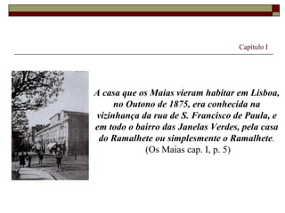 Capítulo I




A casa que os Maias vieram habitar em Lisboa,
     no Outono de 1875, era conhecida na
vizinhança da rua de S. Francisco de Paula, e
em todo o bairro das Janelas Verdes, pela casa
 do Ramalhete ou simplesmente o Ramalhete.
            (Os Maias cap. I, p. 5)
 