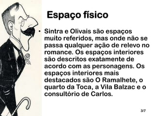 Espaço físico
• Sintra e Olivais são espaços
muito referidos, mas onde não se
passa qualquer ação de relevo no
romance. Os espaços interiores
são descritos exatamente de
acordo com as personagens. Os
espaços interiores mais
destacados são O Ramalhete, o
quarto da Toca, a Vila Balzac e o
consultório de Carlos.
3/7

 