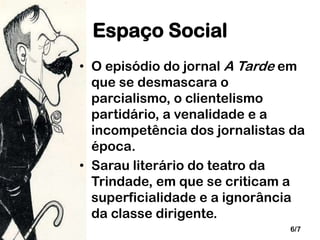 Espaço Social
• O episódio do jornal A Tarde em
que se desmascara o
parcialismo, o clientelismo
partidário, a venalidade e a
incompetência dos jornalistas da
época.
• Sarau literário do teatro da
Trindade, em que se criticam a
superficialidade e a ignorância
da classe dirigente.
6/7

 