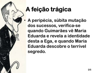 A feição trágica
• A peripécia, súbita mutação
dos sucessos, verifica-se
quando Guimarães vê Maria
Eduarda e revela a identidade
desta a Ega, e quando Maria
Eduarda descobre o terrível
segredo.

2/5

 
