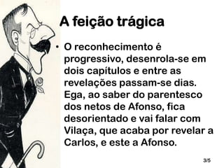 A feição trágica
• O reconhecimento é
progressivo, desenrola-se em
dois capítulos e entre as
revelações passam-se dias.
Ega, ao saber do parentesco
dos netos de Afonso, fica
desorientado e vai falar com
Vilaça, que acaba por revelar a
Carlos, e este a Afonso.
3/5

 