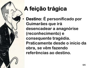 A feição trágica
• Destino: É personificado por
Guimarães que irá
desencadear a anagnórise
(reconhecimento) e
consequente tragédia.
Praticamente desde o início da
obra, se vêm fazendo
referências ao destino.
5/5

 