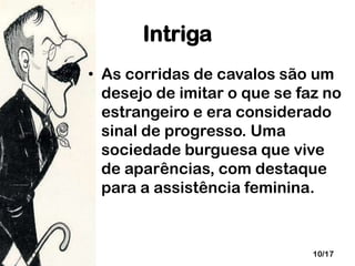 Intriga
• As corridas de cavalos são um
desejo de imitar o que se faz no
estrangeiro e era considerado
sinal de progresso. Uma
sociedade burguesa que vive
de aparências, com destaque
para a assistência feminina.

10/17

 