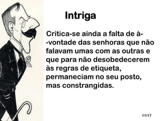 Intriga
Critica-se ainda a falta de à-vontade das senhoras que não
falavam umas com as outras e
que para não desobedecerem
às regras de etiqueta,
permaneciam no seu posto,
mas constrangidas.

11/17

 