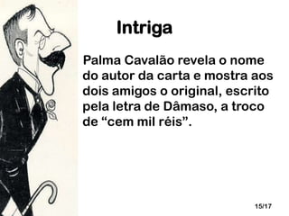 Intriga
Palma Cavalão revela o nome
do autor da carta e mostra aos
dois amigos o original, escrito
pela letra de Dâmaso, a troco
de “cem mil réis”.

15/17

 