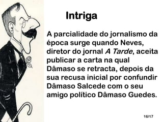 Intriga
A parcialidade do jornalismo da
época surge quando Neves,
diretor do jornal A Tarde, aceita
publicar a carta na qual
Dâmaso se retracta, depois da
sua recusa inicial por confundir
Dâmaso Salcede com o seu
amigo político Dâmaso Guedes.
16/17

 