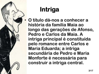 Intriga
• O título dá-nos a conhecer a
história da família Maia ao
longo das gerações de Afonso,
Pedro e Carlos da Maia. A
intriga principal é constituída
pelo romance entre Carlos e
Maria Eduarda; a intriga
secundária de Pedro e Maria
Monforte é necessária para
construir a intriga central.
3/17

 