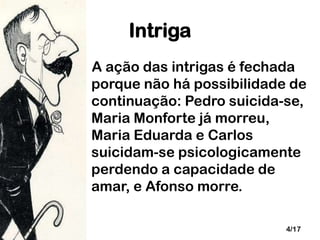 Intriga
A ação das intrigas é fechada
porque não há possibilidade de
continuação: Pedro suicida-se,
Maria Monforte já morreu,
Maria Eduarda e Carlos
suicidam-se psicologicamente
perdendo a capacidade de
amar, e Afonso morre.
4/17

 