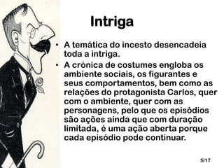 Intriga
• A temática do incesto desencadeia
toda a intriga.
• A crónica de costumes engloba os
ambiente sociais, os figurantes e
seus comportamentos, bem como as
relações do protagonista Carlos, quer
com o ambiente, quer com as
personagens, pelo que os episódios
são ações ainda que com duração
limitada, é uma ação aberta porque
cada episódio pode continuar.
5/17

 