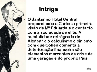 Intriga
• O Jantar no Hotel Central
proporcionou a Carlos a primeira
visão de Mª Eduarda e o contacto
com a sociedade de elite. A
mentalidade retrógrada de
Alencar e o calculismo e cinismo
com que Cohen comenta a
deterioração financeira são
elementos marcantes da crise de
uma geração e do próprio País.
7/17

 