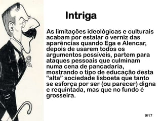Intriga
As limitações ideológicas e culturais
acabam por estalar o verniz das
aparências quando Ega e Alencar,
depois de usarem todos os
argumentos possíveis, partem para
ataques pessoais que culminam
numa cena de pancadaria,
mostrando o tipo de educação desta
“alta” sociedade lisboeta que tanto
se esforça por ser (ou parecer) digna
e requintada, mas que no fundo é
grosseira.
9/17

 