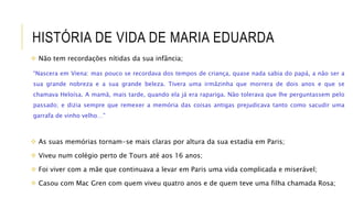 HISTÓRIA DE VIDA DE MARIA EDUARDA
 Não tem recordações nítidas da sua infância;
“Nascera em Viena: mas pouco se recordava dos tempos de criança, quase nada sabia do papá, a não ser a
sua grande nobreza e a sua grande beleza. Tivera uma irmãzinha que morrera de dois anos e que se
chamava Heloísa. A mamã, mais tarde, quando ela já era rapariga. Não tolerava que lhe perguntassem pelo
passado; e dizia sempre que remexer a memória das coisas antigas prejudicava tanto como sacudir uma
garrafa de vinho velho…”
 As suas memórias tornam-se mais claras por altura da sua estadia em Paris;
 Viveu num colégio perto de Tours até aos 16 anos;
 Foi viver com a mãe que continuava a levar em Paris uma vida complicada e miserável;
 Casou com Mac Gren com quem viveu quatro anos e de quem teve uma filha chamada Rosa;
 