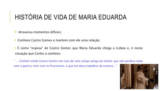 HISTÓRIA DE VIDA DE MARIA EDUARDA
 Atravessa momentos difíceis;
 Conhece Castro Gomes e mantem com ele uma relação;
 É como “esposa” de Castro Gomes que Maria Eduarda chega a Lisboa e, é nesta
situação que Carlos a conhece.
“ … Conheci então Castro Gomes em casa de uma antiga amiga da mamã, que não perdera nada
com a guerra, nem com os Prussianos, e que me dava trabalhos de costura…”
 